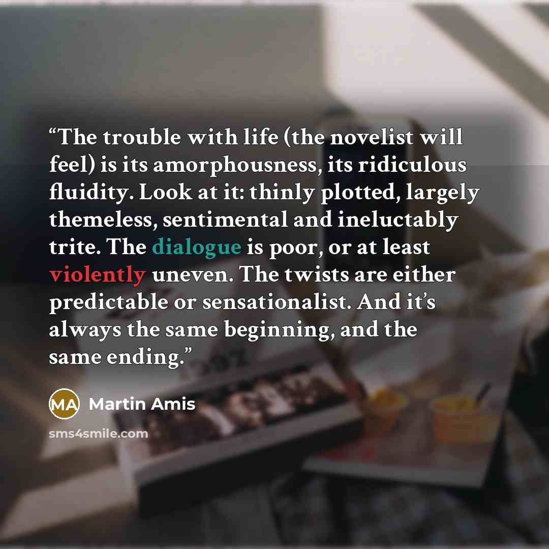 “The trouble with life (the novelist will feel) is its amorphousness, its ridiculous fluidity. Look at it: thinly plotted, largely themeless, sentimental and ineluctably trite. The dialogue is poor, or at least violently uneven. The twists are either predictable or sensationalist. And it’s always…” quote by Martin Amis