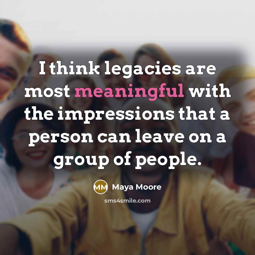 “I think legacies are most meaningful with the impressions that a person can leave on a group of people.” quote by Maya Moore
