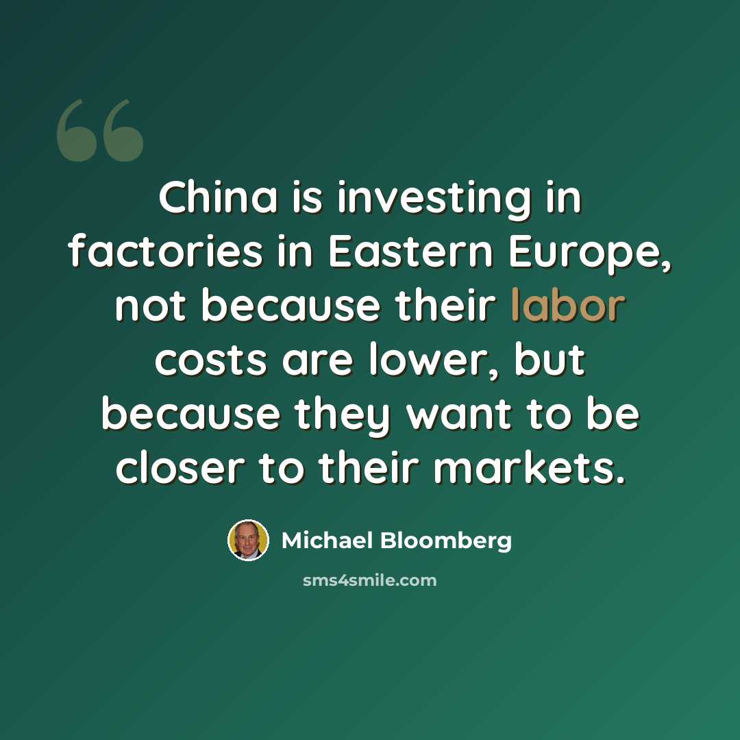 “China is investing in factories in Eastern Europe, not because their labor costs are lower, but because they want to be closer to their markets.” quote by Michael Bloomberg