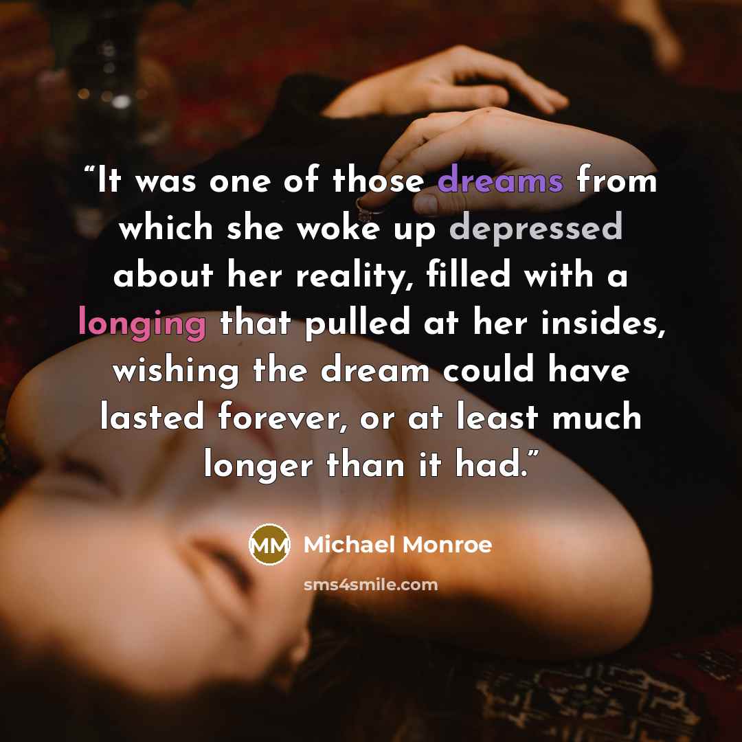 “It was one of those dreams from which she woke up depressed about her reality, filled with a longing that pulled at her insides, wishing the dream could have lasted forever, or at least much longer than it had.” quote by Michael Monroe