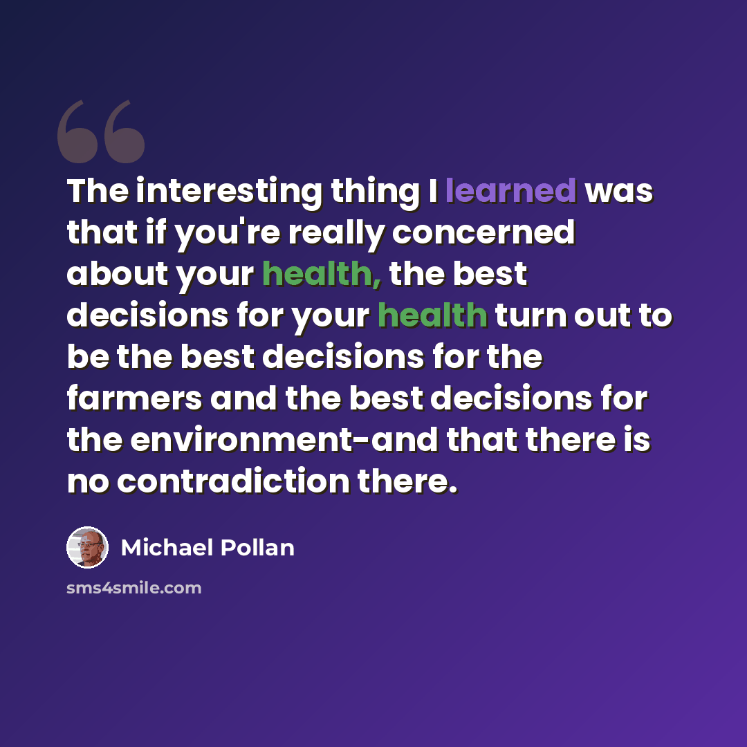 “The interesting thing I learned was that if you're really concerned about your health, the best decisions for your health turn out to be the best decisions for the farmers and the best decisions for the environment-and that there is no contradiction there.” quote by Michael Pollan