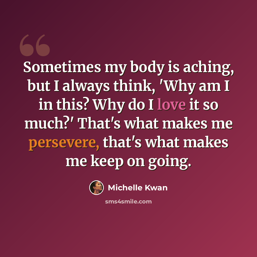 “Sometimes my body is aching, but I always think, 'Why am I in this? Why do I love it so much?' That's what makes me persevere, that's what makes me keep on going.” quote by Michelle Kwan
