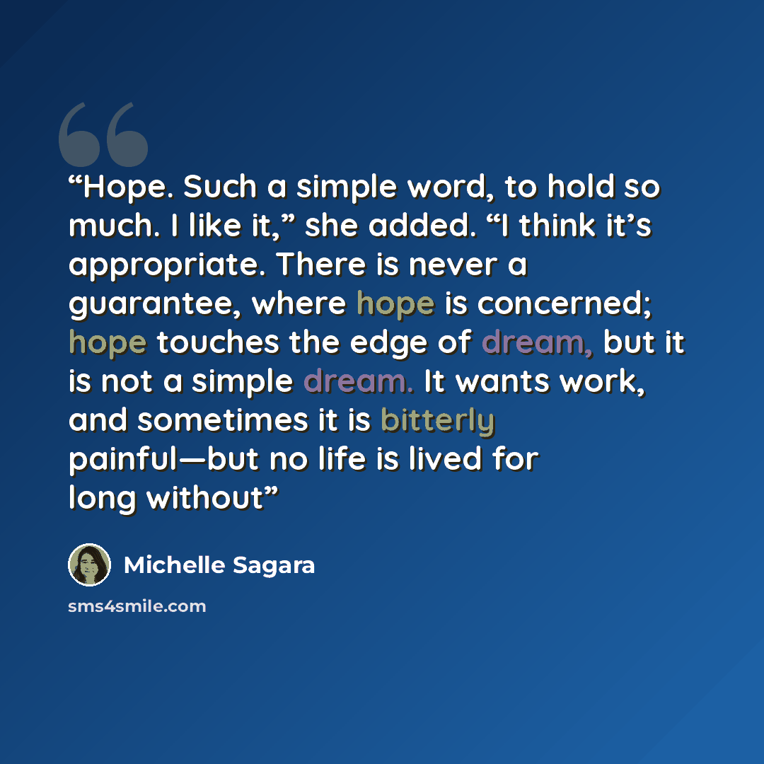 “Hope. Such a simple word, to hold so much. I like it,” she added. “I think it’s appropriate. There is never a guarantee, where hope is concerned; hope touches the edge of dream, but it is not a simple dream. It wants work, and sometimes it is bitterly painful—but no life is lived for long without” quote by Michelle Sagara
