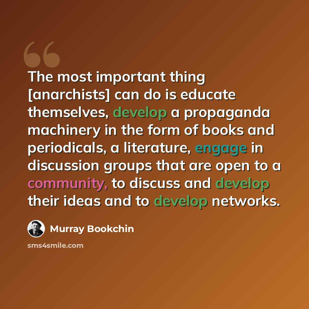“The most important thing [anarchists] can do is educate themselves, develop a propaganda machinery in the form of books and periodicals, a literature, engage in discussion groups that are open to a community, to discuss and develop their ideas and to develop networks.” quote by Murray Bookchin