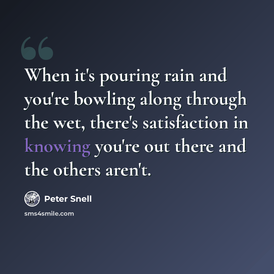 “When it's pouring rain and you're bowling along through the wet, there's satisfaction in knowing you're out there and the others aren't.” quote by Peter Snell