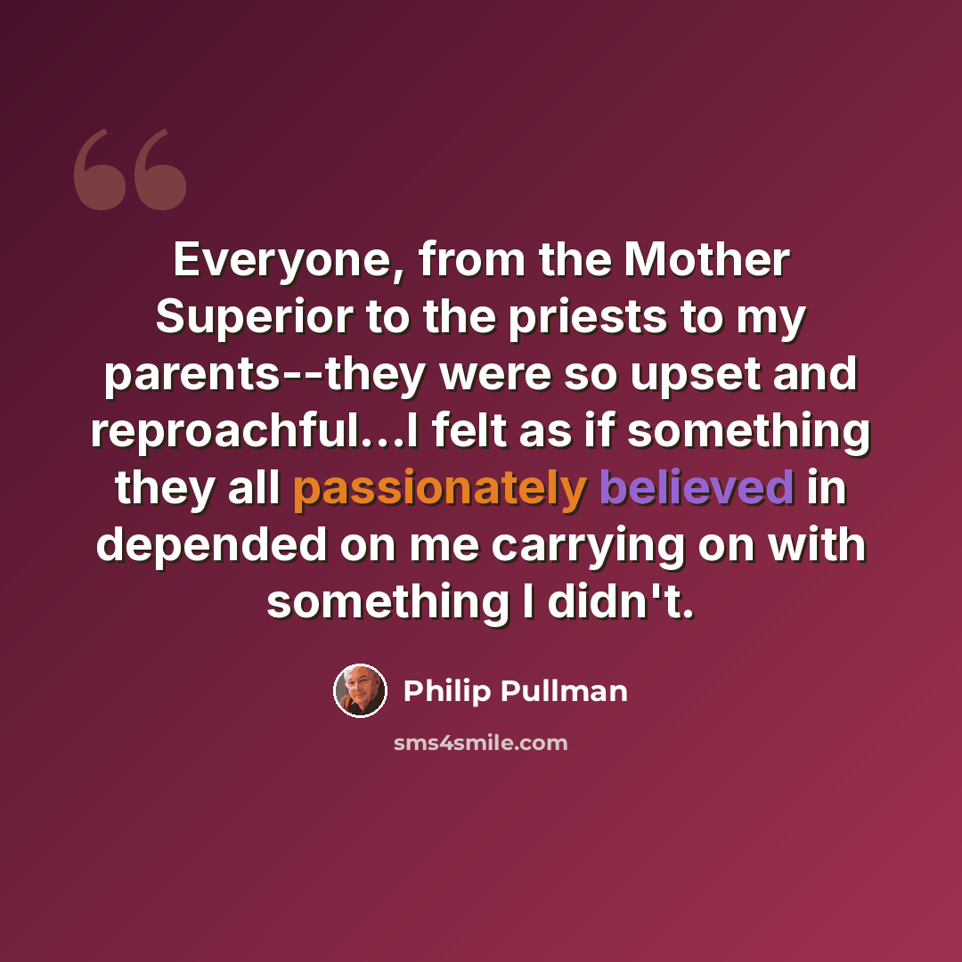 “Everyone, from the Mother Superior to the priests to my parents--they were so upset and reproachful...I felt as if something they all passionately believed in depended on me carrying on with something I didn't.” quote by Philip Pullman