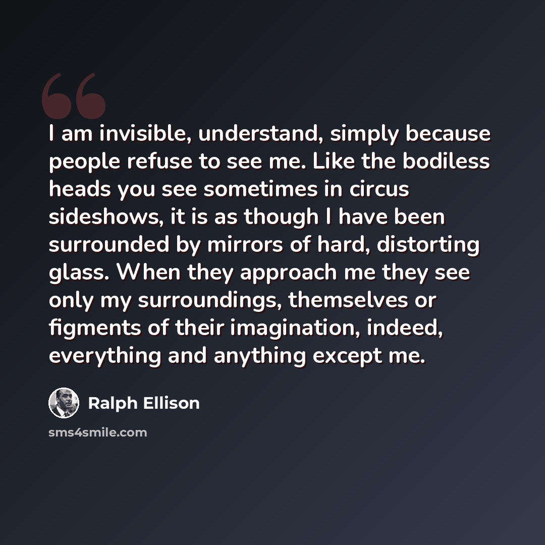 “I am invisible, understand, simply because people refuse to see me. Like the bodiless heads you see sometimes in circus sideshows, it is as though I have been surrounded by mirrors of hard, distorting glass. When they approach me they see only my surroundings, themselves or figments of their…” quote by Ralph Ellison