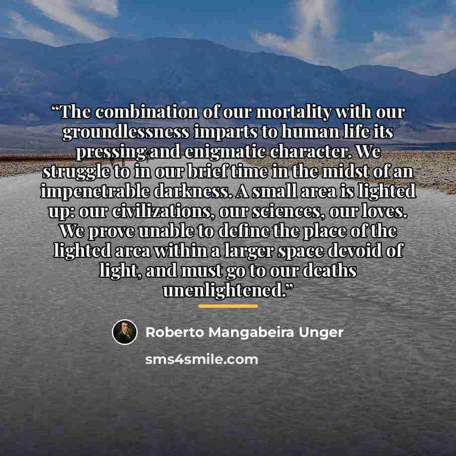 “The combination of our mortality with our groundlessness imparts to human life its pressing and enigmatic character. We struggle to in our brief time in the midst of an impenetrable darkness. A small area is lighted up: our civilizations, our sciences, our loves. We prove unable to define the…” quote by Roberto Mangabeira Unger