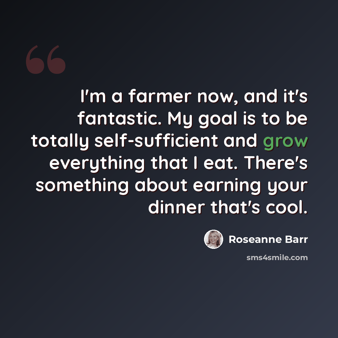 “I'm a farmer now, and it's fantastic. My goal is to be totally self-sufficient and grow everything that I eat. There's something about earning your dinner that's cool.” quote by Roseanne Barr