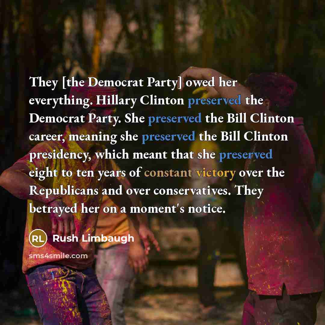 “They [the Democrat Party] owed her everything. Hillary Clinton preserved the Democrat Party. She preserved the Bill Clinton career, meaning she preserved the Bill Clinton presidency, which meant that she preserved eight to ten years of constant victory over the Republicans and over conservatives…” quote by Rush Limbaugh