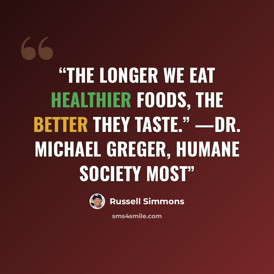 “The longer we eat healthier foods, the better they taste.” —Dr. Michael Greger, Humane Society Most” quote by Russell Simmons