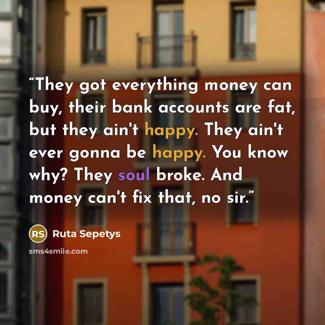 “They got everything money can buy, their bank accounts are fat, but they ain't happy. They ain't ever gonna be happy. You know why? They soul broke. And money can't fix that, no sir.” quote by Ruta Sepetys