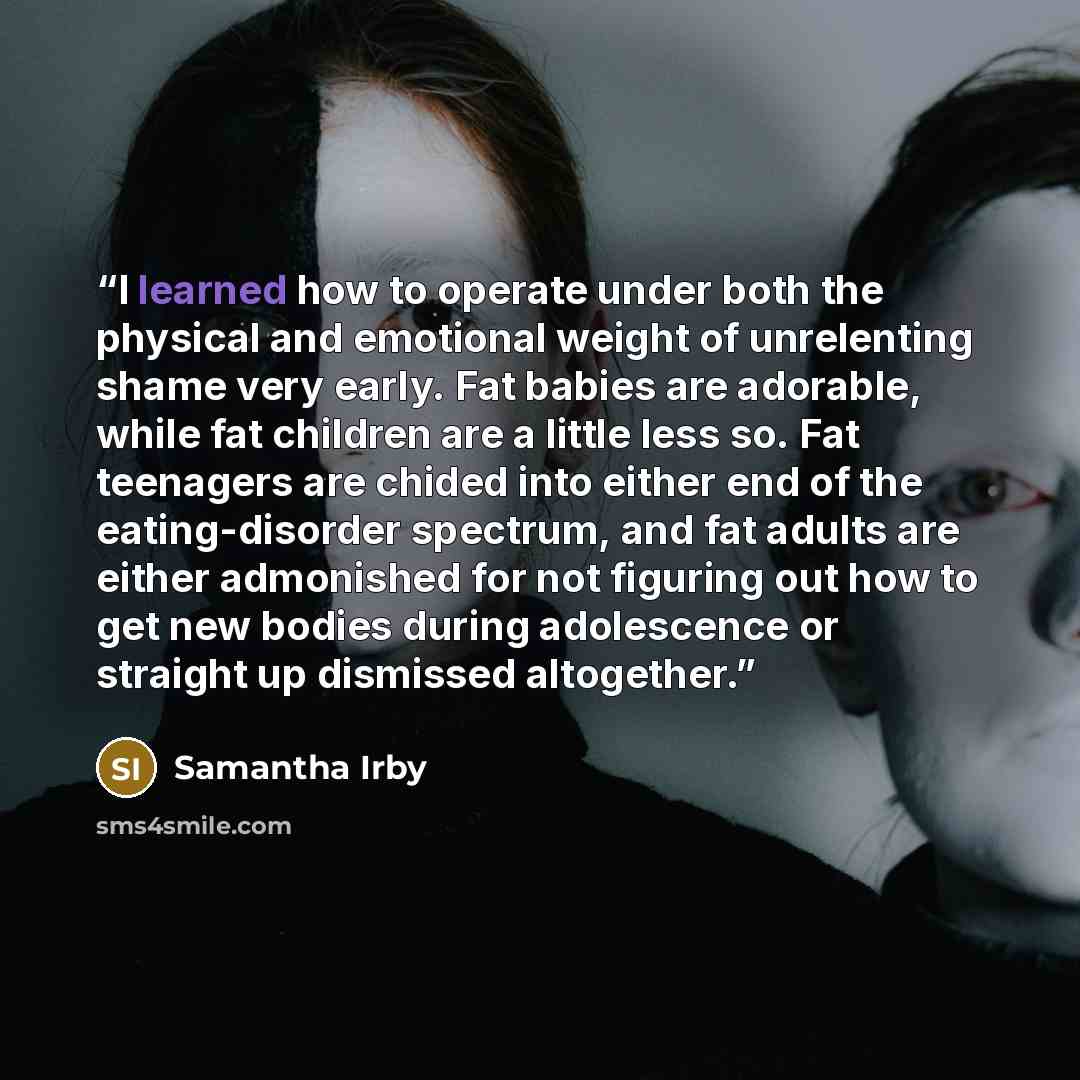 “I learned how to operate under both the physical and emotional weight of unrelenting shame very early. Fat babies are adorable, while fat children are a little less so. Fat teenagers are chided into either end of the eating-disorder spectrum, and fat adults are either admonished for not figuring…” quote by Samantha Irby