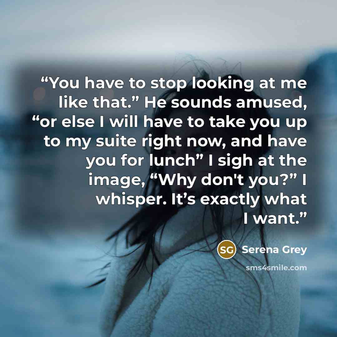 “You have to stop looking at me like that.” He sounds amused, “or else I will have to take you up to my suite right now, and have you for lunch” I sigh at the image, “Why don't you?” I whisper. It’s exactly what I want.” quote by Serena Grey
