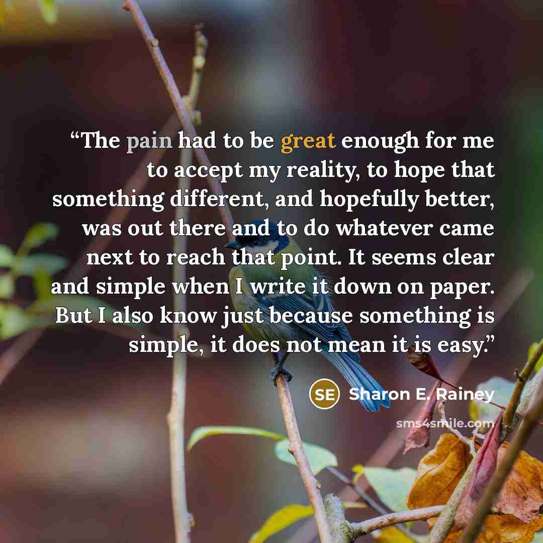 “The pain had to be great enough for me to accept my reality, to hope that something different, and hopefully better, was out there and to do whatever came next to reach that point. It seems clear and simple when I write it down on paper. But I also know just because something is simple, it does…” quote by Sharon E. Rainey