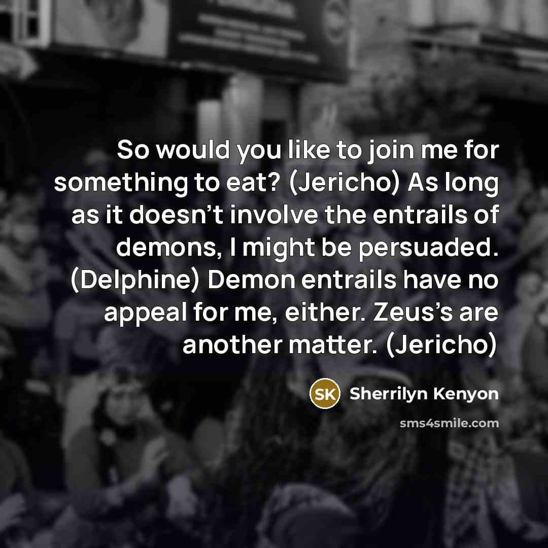 “So would you like to join me for something to eat? (Jericho) As long as it doesn’t involve the entrails of demons, I might be persuaded. (Delphine) Demon entrails have no appeal for me, either. Zeus’s are another matter. (Jericho)” quote by Sherrilyn Kenyon