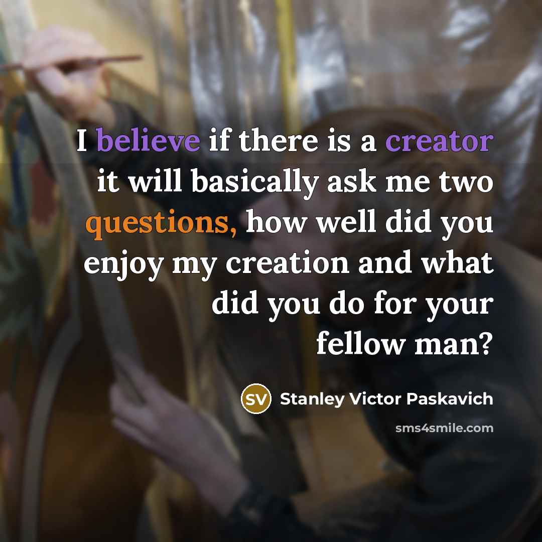 “I believe if there is a creator it will basically ask me two questions, how well did you enjoy my creation and what did you do for your fellow man?” quote by Stanley Victor Paskavich
