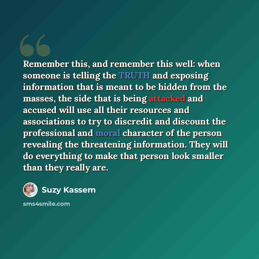 “Remember this, and remember this well: when someone is telling the TRUTH and exposing information that is meant to be hidden from the masses, the side that is being attacked and accused will use all their resources and associations to try to discredit and discount the professional and moral…” quote by Suzy Kassem