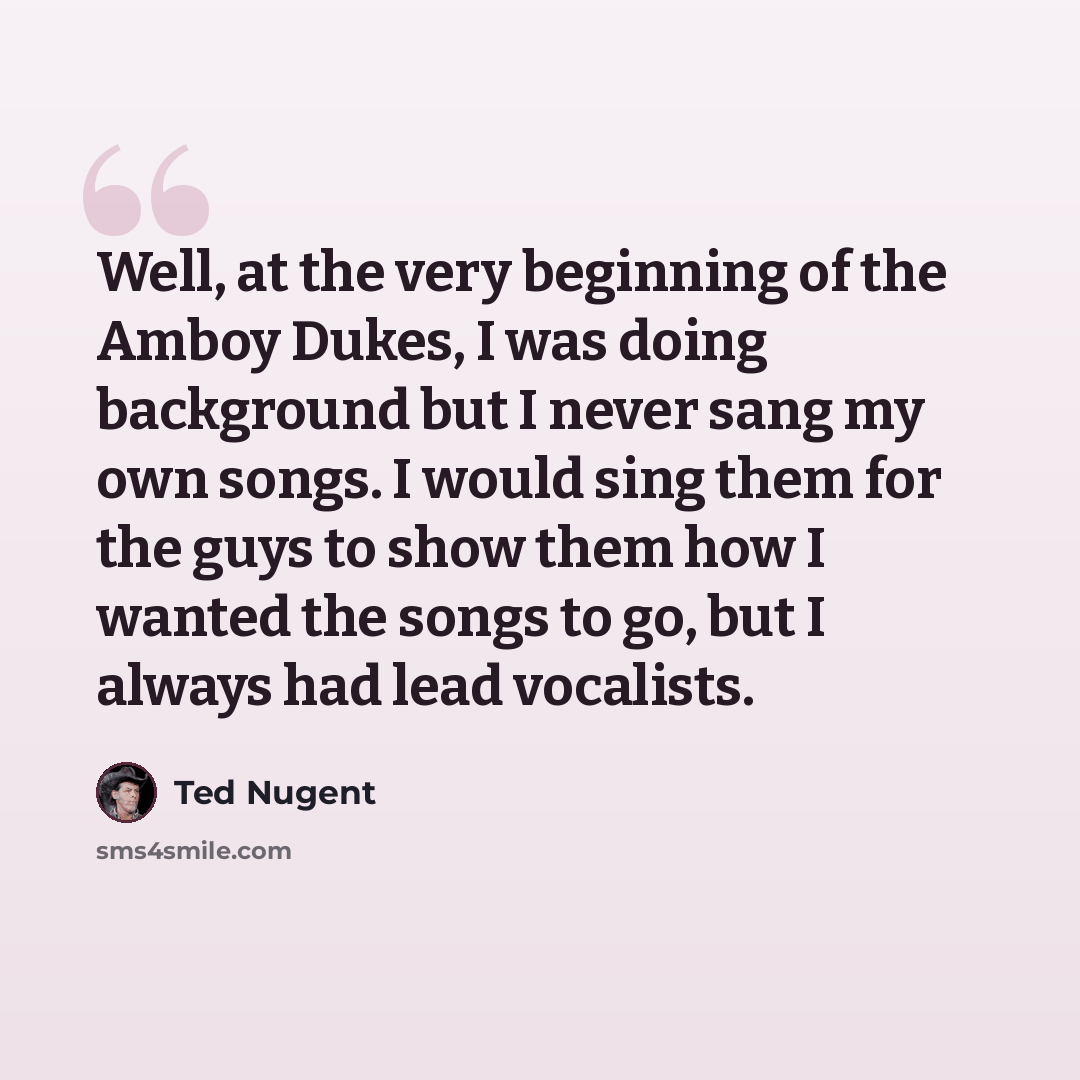 “Well, at the very beginning of the Amboy Dukes, I was doing background but I never sang my own songs. I would sing them for the guys to show them how I wanted the songs to go, but I always had lead vocalists.” quote by Ted Nugent