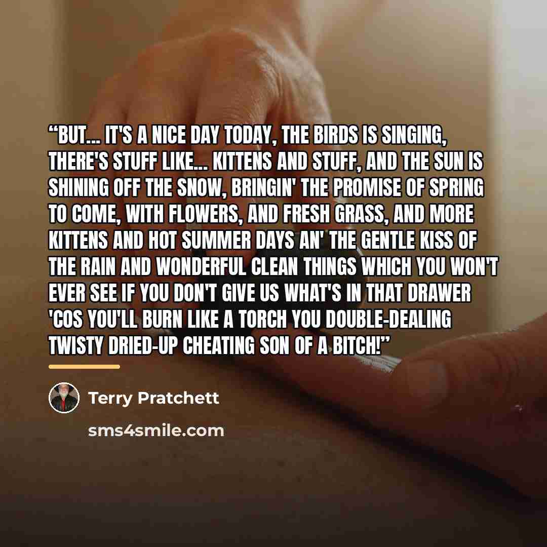 “But... it's a nice day today, the birds is singing, there's stuff like... kittens and stuff, and the sun is shining off the snow, bringin' the promise of spring to come, with flowers, and fresh grass, and more kittens and hot summer days an' the gentle kiss of the rain and wonderful clean things…” quote by Terry Pratchett