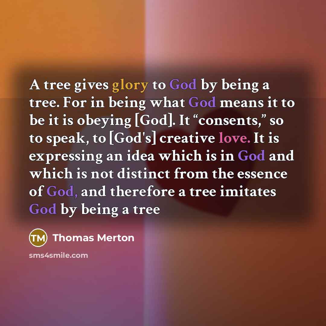 “A tree gives glory to God by being a tree. For in being what God means it to be it is obeying [God]. It “consents,” so to speak, to [God's] creative love. It is expressing an idea which is in God and which is not distinct from the essence of God, and therefore a tree imitates God by being a tree” quote by Thomas Merton