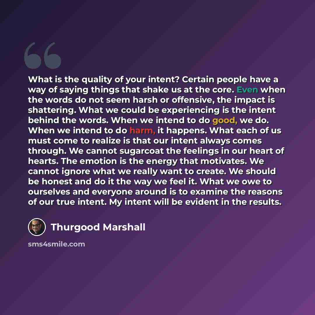 “What is the quality of your intent? Certain people have a way of saying things that shake us at the core. Even when the words do not seem harsh or offensive, the impact is shattering. What we could be experiencing is the intent behind the words. When we intend to do good, we do. When we intend to…” quote by Thurgood Marshall