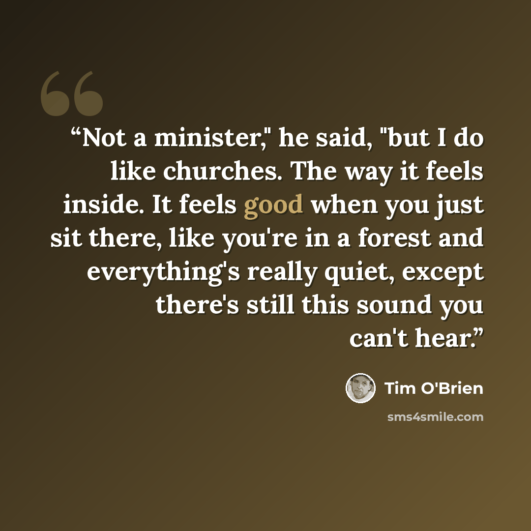 “Not a minister," he said, "but I do like churches. The way it feels inside. It feels good when you just sit there, like you're in a forest and everything's really quiet, except there's still this sound you can't hear.” quote by Tim O'Brien