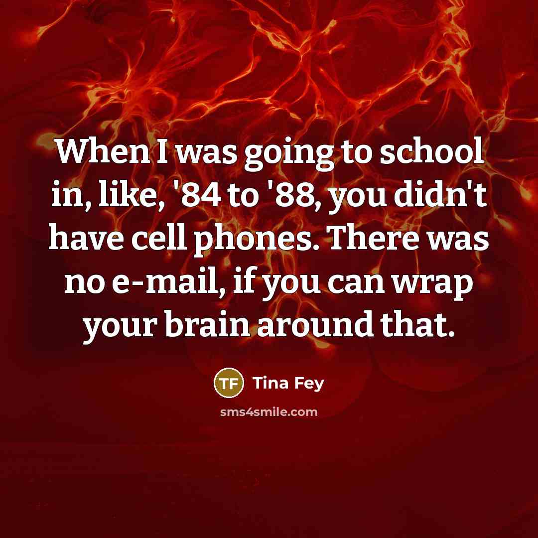 “When I was going to school in, like, '84 to '88, you didn't have cell phones. There was no e-mail, if you can wrap your brain around that.” quote by Tina Fey