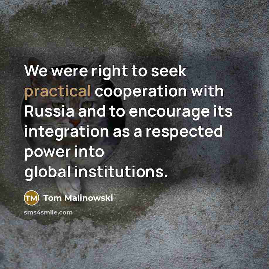 “We were right to seek practical cooperation with Russia and to encourage its integration as a respected power into global institutions.” quote by Tom Malinowski