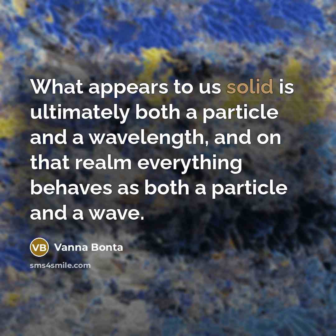 “What appears to us solid is ultimately both a particle and a wavelength, and on that realm everything behaves as both a particle and a wave.” quote by Vanna Bonta