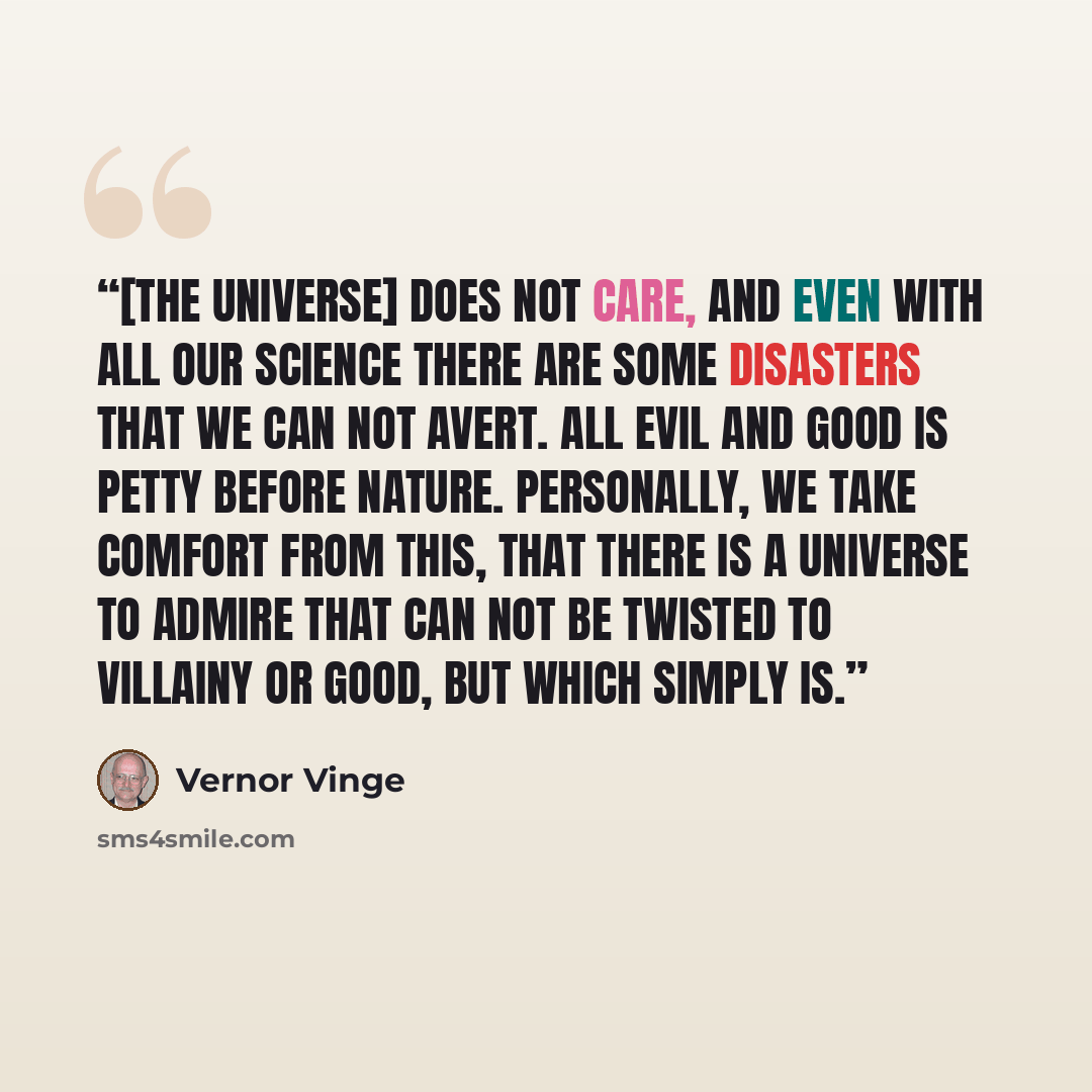 “[The Universe] does not care, and even with all our science there are some disasters that we can not avert. All evil and good is petty before nature. Personally, we take comfort from this, that there is a universe to admire that can not be twisted to villainy or good, but which simply is.” quote by Vernor Vinge