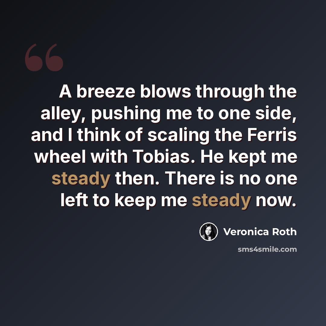 “A breeze blows through the alley, pushing me to one side, and I think of scaling the Ferris wheel with Tobias. He kept me steady then. There is no one left to keep me steady now.” quote by Veronica Roth