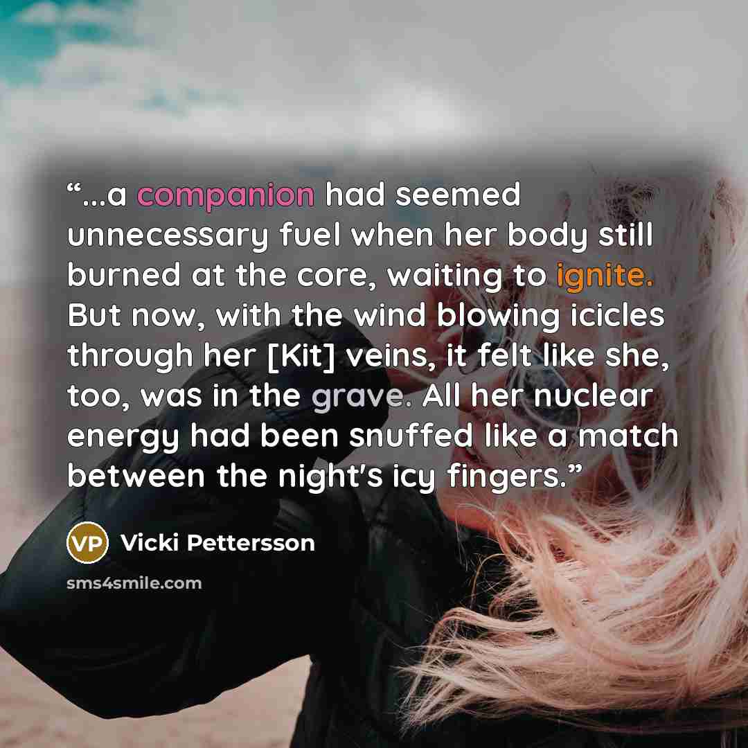 “...a companion had seemed unnecessary fuel when her body still burned at the core, waiting to ignite. But now, with the wind blowing icicles through her [Kit] veins, it felt like she, too, was in the grave. All her nuclear energy had been snuffed like a match between the night's icy fingers.” quote by Vicki Pettersson