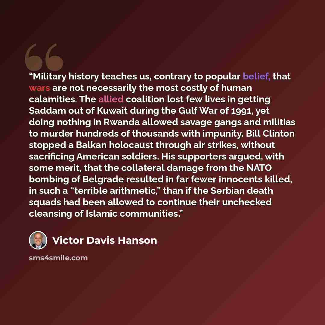 “Military history teaches us, contrary to popular belief, that wars are not necessarily the most costly of human calamities. The allied coalition lost few lives in getting Saddam out of Kuwait during the Gulf War of 1991, yet doing nothing in Rwanda allowed savage gangs and militias to murder…” quote by Victor Davis Hanson
