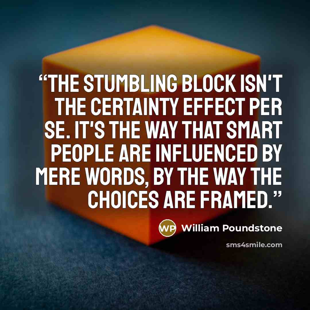“The stumbling block isn't the certainty effect per se. It's the way that smart people are influenced by mere words, by the way the choices are framed.” quote by William Poundstone