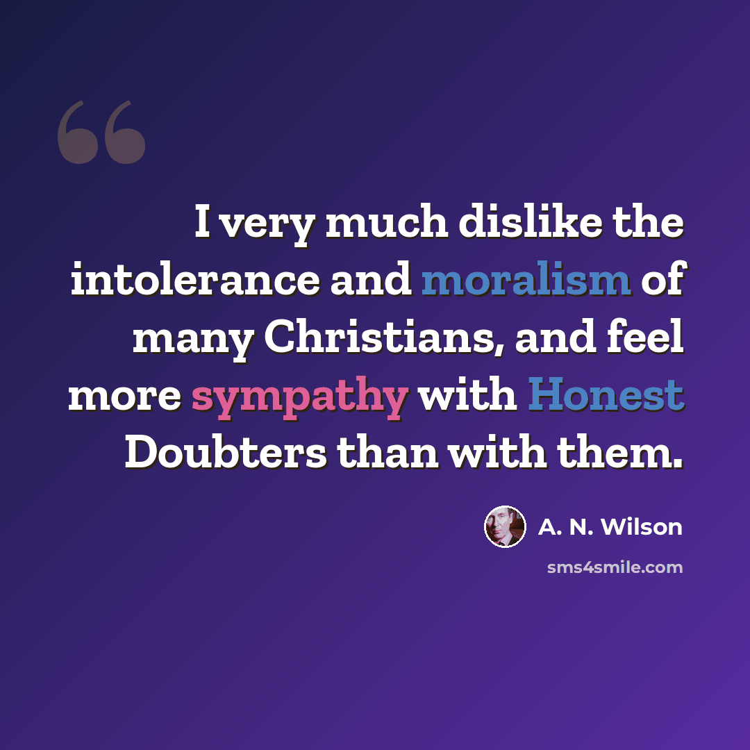 “I very much dislike the intolerance and moralism of many Christians, and feel more sympathy with Honest Doubters than with them.” quote by A. N. Wilson