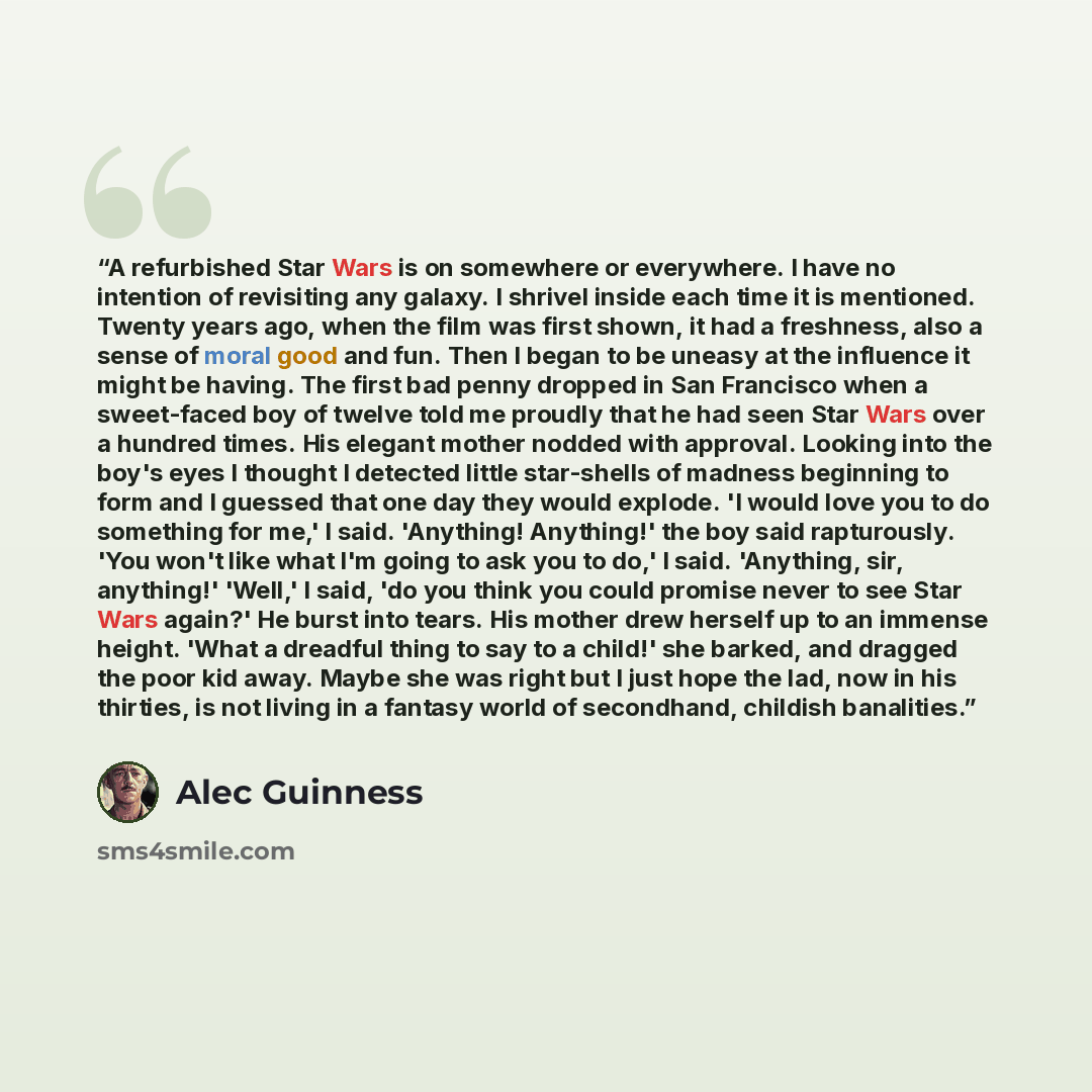 “A refurbished Star Wars is on somewhere or everywhere. I have no intention of revisiting any galaxy. I shrivel inside each time it is mentioned. Twenty years ago, when the film was first shown, it had a freshness, also a sense of moral good and fun. Then I began to be uneasy at the influence it…” quote by Alec Guinness