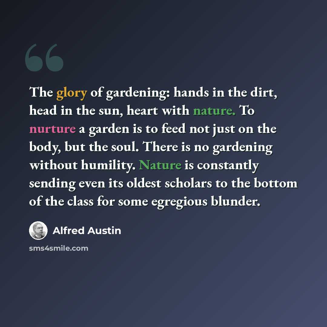 “The glory of gardening: hands in the dirt, head in the sun, heart with nature. To nurture a garden is to feed not just on the body, but the soul. There is no gardening without humility. Nature is constantly sending even its oldest scholars to the bottom of the class for some egregious blunder.” quote by Alfred Austin