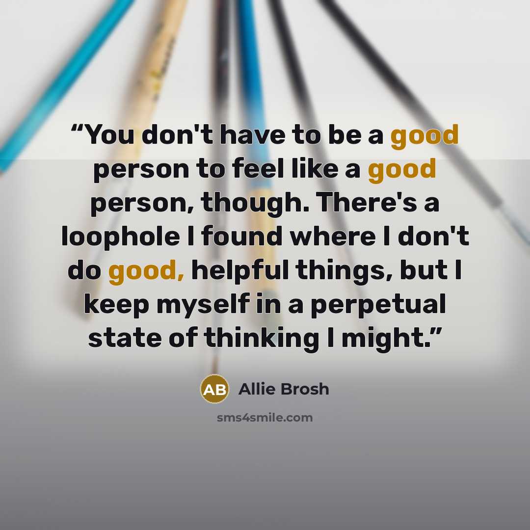 “You don't have to be a good person to feel like a good person, though. There's a loophole I found where I don't do good, helpful things, but I keep myself in a perpetual state of thinking I might.” quote by Allie Brosh