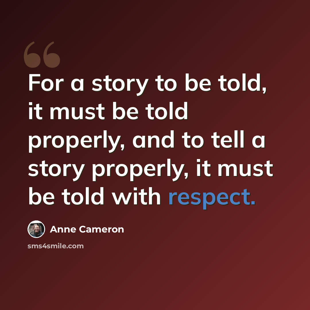 “For a story to be told, it must be told properly, and to tell a story properly, it must be told with respect.” quote by Anne Cameron