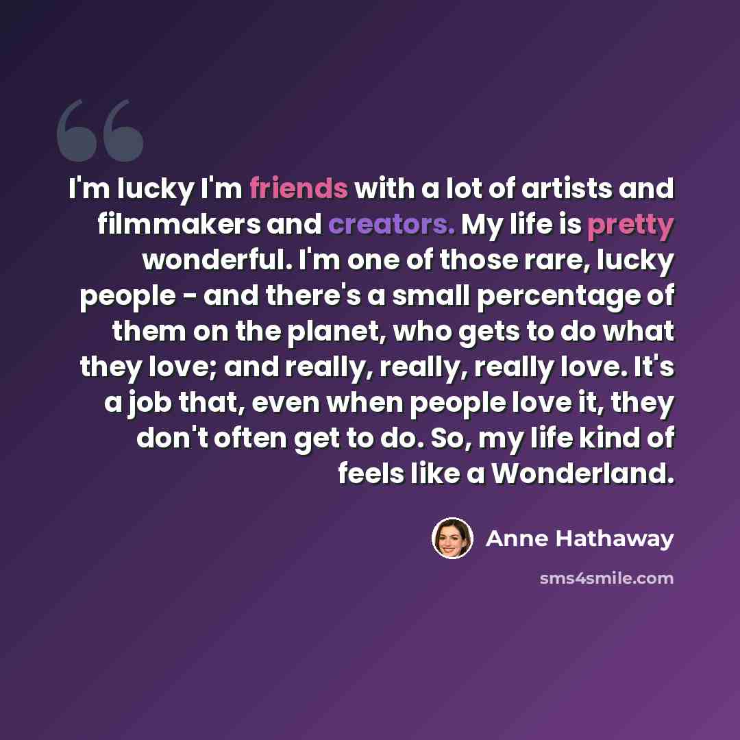“I'm lucky I'm friends with a lot of artists and filmmakers and creators. My life is pretty wonderful. I'm one of those rare, lucky people - and there's a small percentage of them on the planet, who gets to do what they love; and really, really, really love. It's a job that, even when people love…” quote by Anne Hathaway