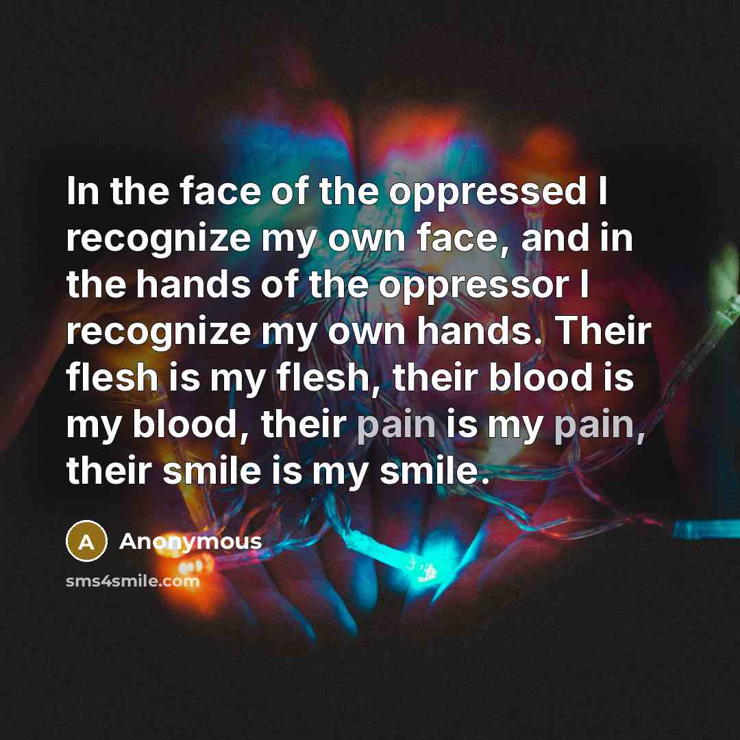“In the face of the oppressed I recognize my own face, and in the hands of the oppressor I recognize my own hands. Their flesh is my flesh, their blood is my blood, their pain is my pain, their smile is my smile.” quote by Anonymous