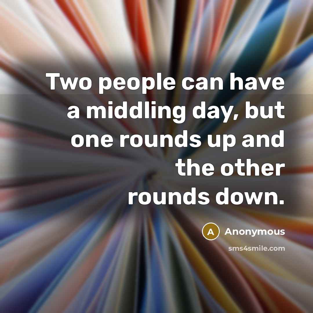 “Two people can have a middling day, but one rounds up and the other rounds down.” quote by Anonymous