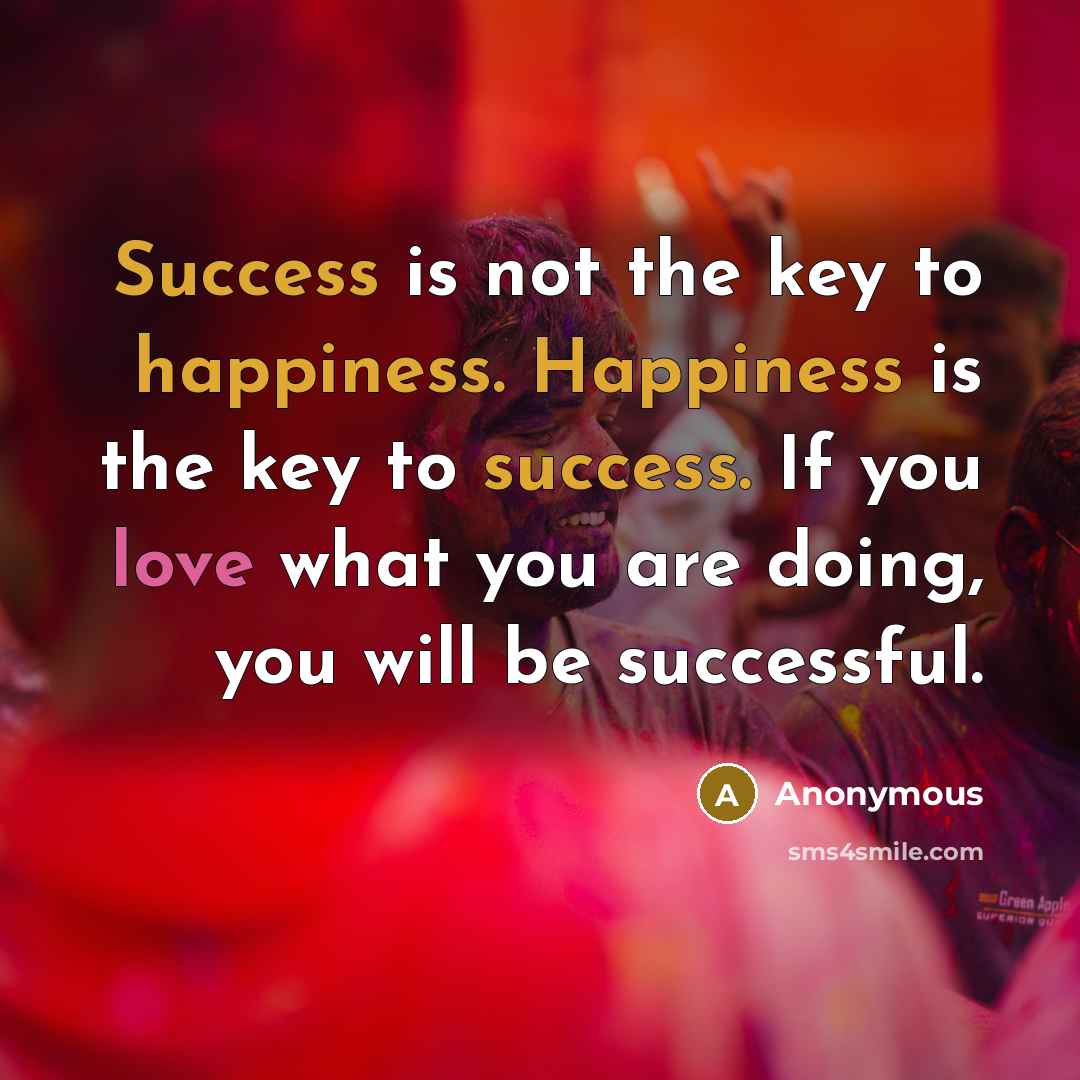 “Success is not the key to happiness. Happiness is the key to success. If you love what you are doing, you will be successful.” quote by Anonymous