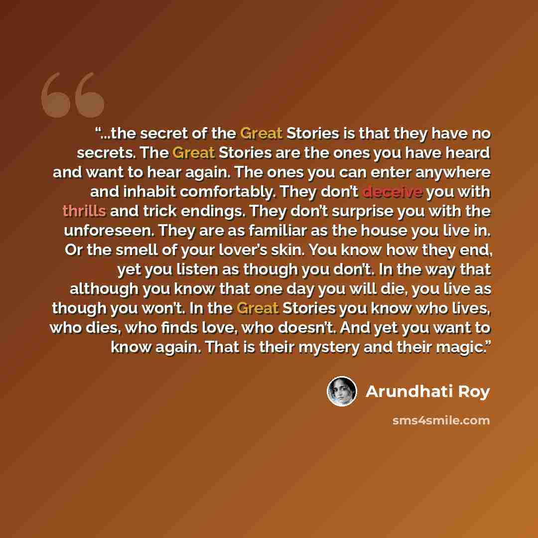 “...the secret of the Great Stories is that they have no secrets. The Great Stories are the ones you have heard and want to hear again. The ones you can enter anywhere and inhabit comfortably. They don’t deceive you with thrills and trick endings. They don’t surprise you with the unforeseen. They…” quote by Arundhati Roy
