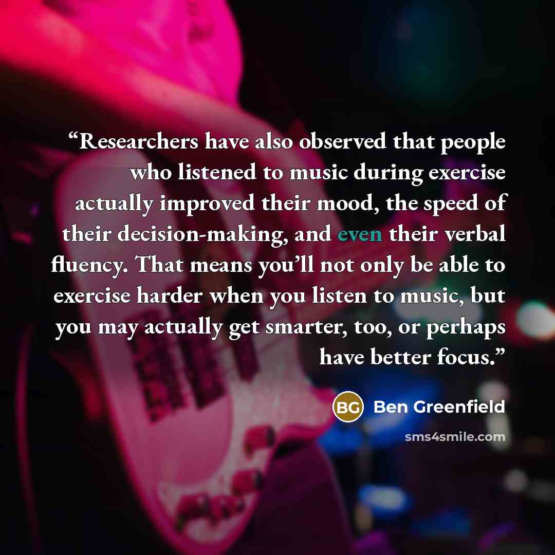 “Researchers have also observed that people who listened to music during exercise actually improved their mood, the speed of their decision-making, and even their verbal fluency. That means you’ll not only be able to exercise harder when you listen to music, but you may actually get smarter, too…” quote by Ben Greenfield
