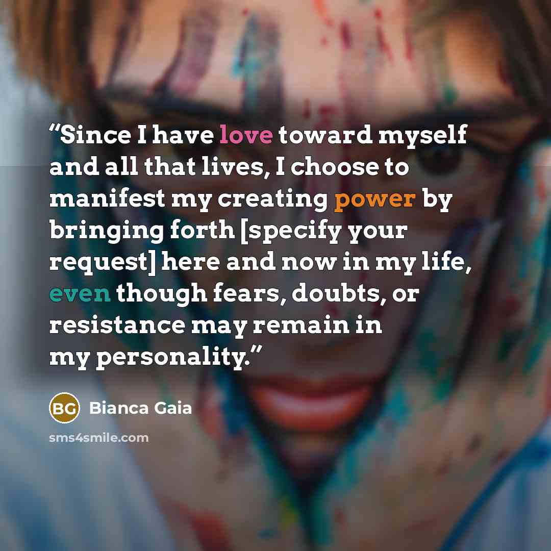 “Since I have love toward myself and all that lives, I choose to manifest my creating power by bringing forth [specify your request] here and now in my life, even though fears, doubts, or resistance may remain in my personality.” quote by Bianca Gaia