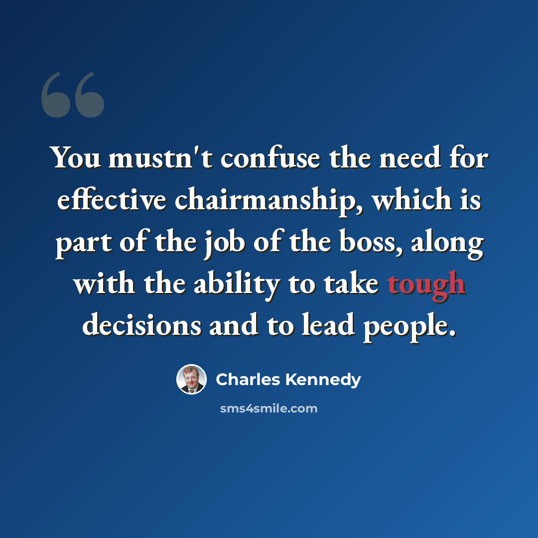 “You mustn't confuse the need for effective chairmanship, which is part of the job of the boss, along with the ability to take tough decisions and to lead people.” quote by Charles Kennedy