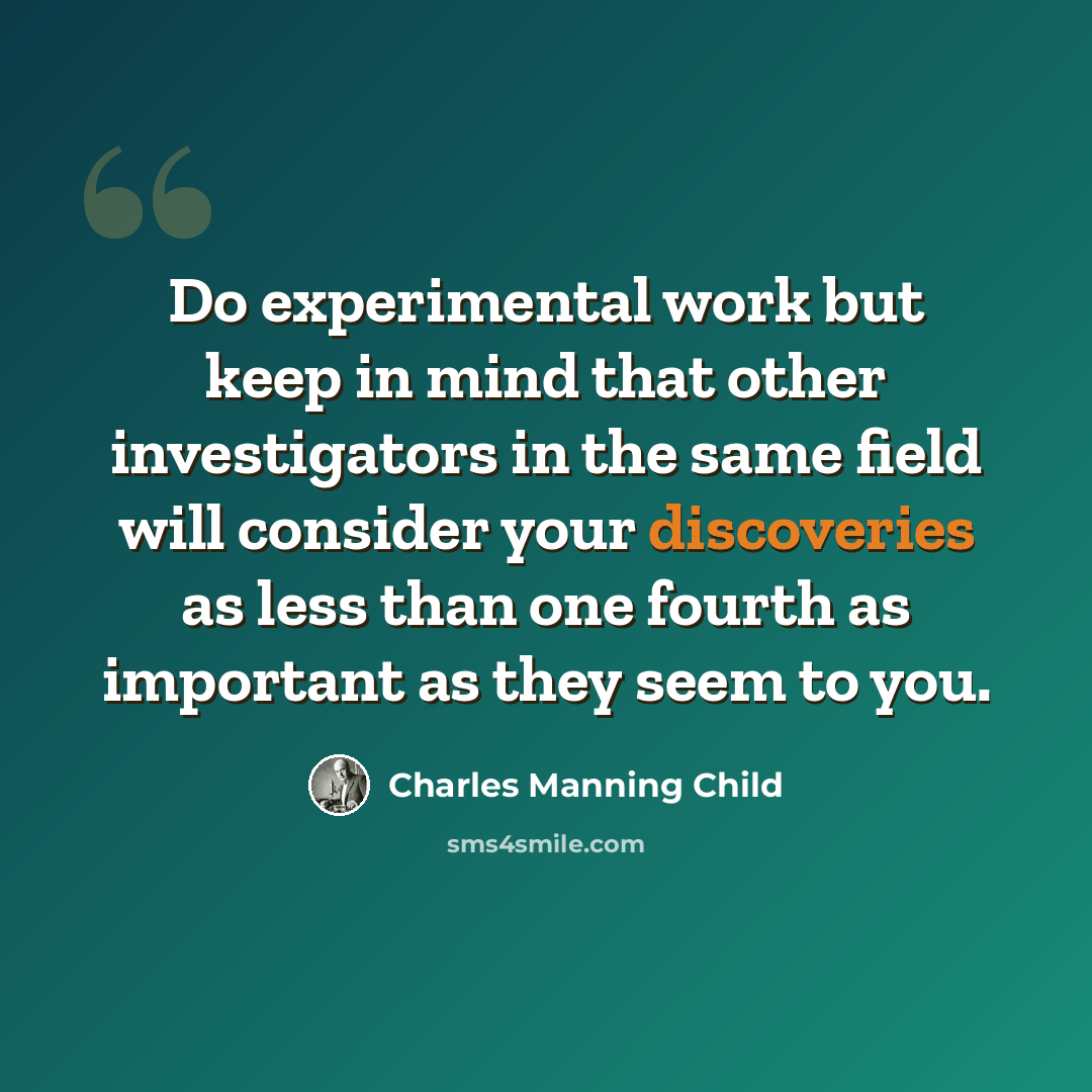 “Do experimental work but keep in mind that other investigators in the same field will consider your discoveries as less than one fourth as important as they seem to you.” quote by Charles Manning Child