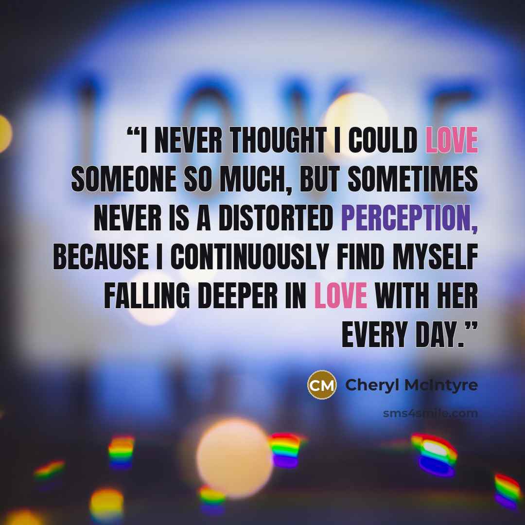 “I never thought I could love someone so much, but sometimes never is a distorted perception, because I continuously find myself falling deeper in love with her every day.” quote by Cheryl McIntyre